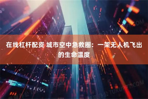 在线杠杆配资 城市空中急救圈:一架无人机飞出的生命温度
