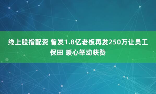 线上股指配资 曾发1.8亿老板再发250万让员工保田 暖心举动获赞