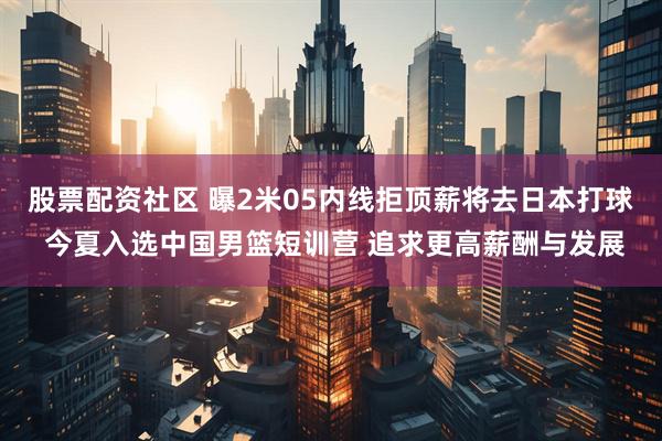 股票配资社区 曝2米05内线拒顶薪将去日本打球 今夏入选中国男篮短训营 追求更高薪酬与发展
