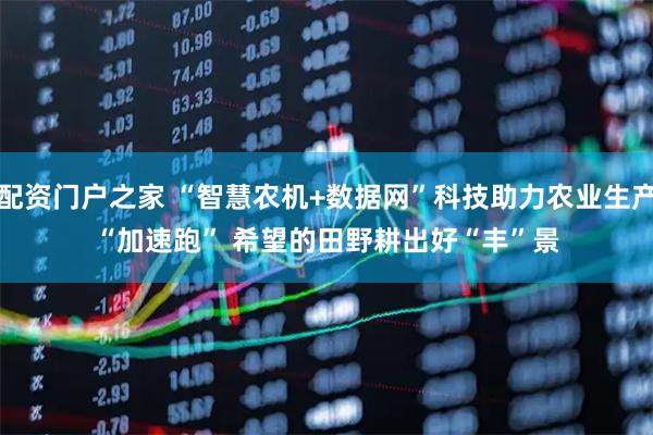 配资门户之家 “智慧农机+数据网”科技助力农业生产“加速跑” 希望的田野耕出好“丰”景