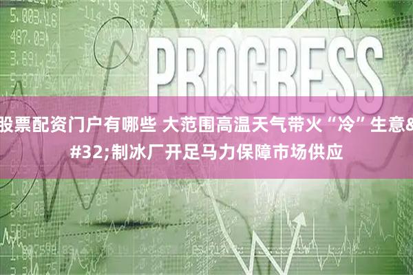 股票配资门户有哪些 大范围高温天气带火“冷”生意 制冰厂开足马力保障市场供应