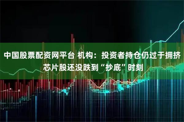 中国股票配资网平台 机构：投资者持仓仍过于拥挤 芯片股还没跌到“抄底”时刻