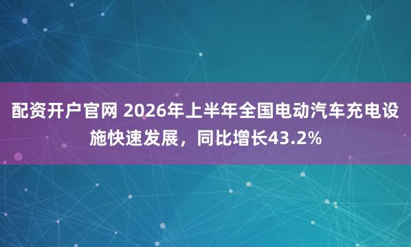 配资开户官网 2026年上半年全国电动汽车充电设施快速发展，同比增长43.2%